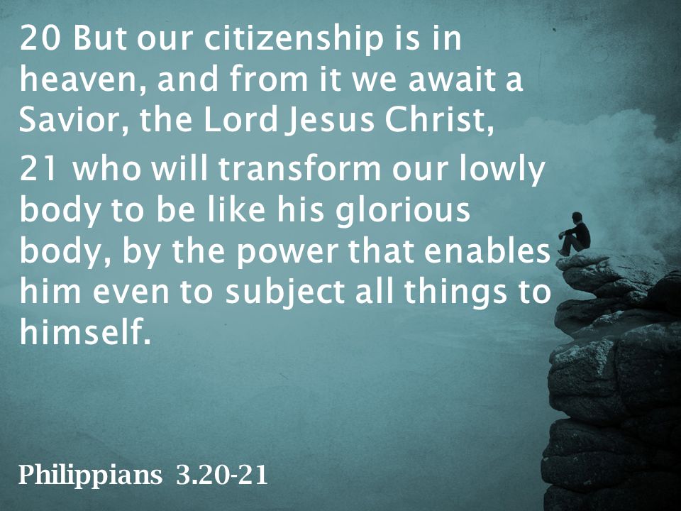 20 But our citizenship is in heaven, and from it we await a Savior, the Lord Jesus Christ, 21 who will transform our lowly body to be like his glorious body, by the power that enables him even to subject all things to himself.