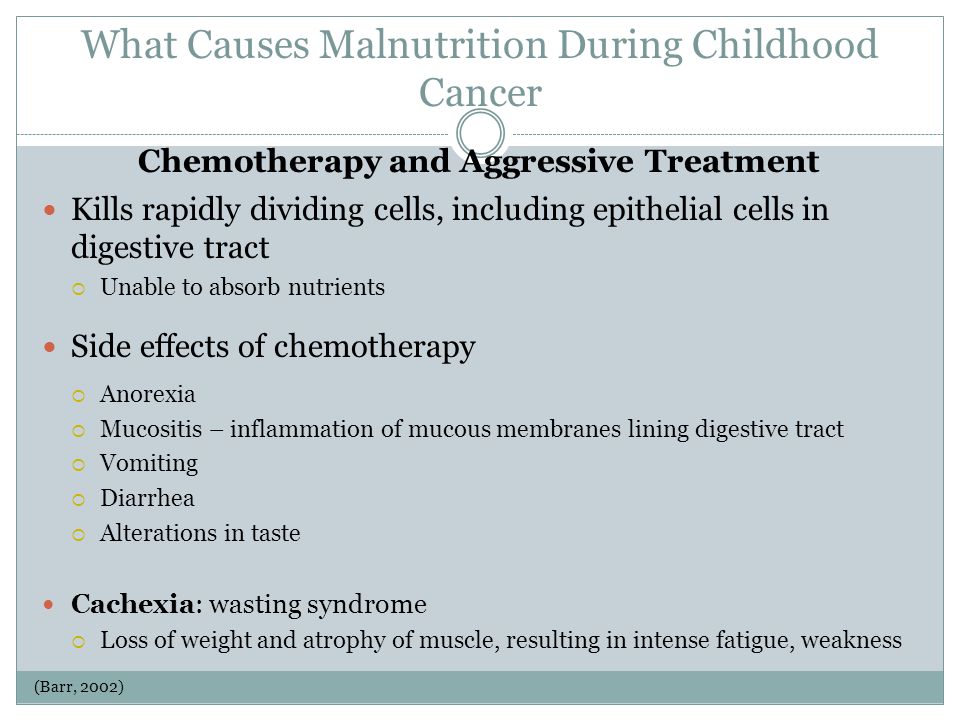 What Causes Malnutrition During Childhood Cancer Kills rapidly dividing cells, including epithelial cells in digestive tract  Unable to absorb nutrients Side effects of chemotherapy  Anorexia  Mucositis – inflammation of mucous membranes lining digestive tract  Vomiting  Diarrhea  Alterations in taste Cachexia: wasting syndrome  Loss of weight and atrophy of muscle, resulting in intense fatigue, weakness Chemotherapy and Aggressive Treatment (Barr, 2002)