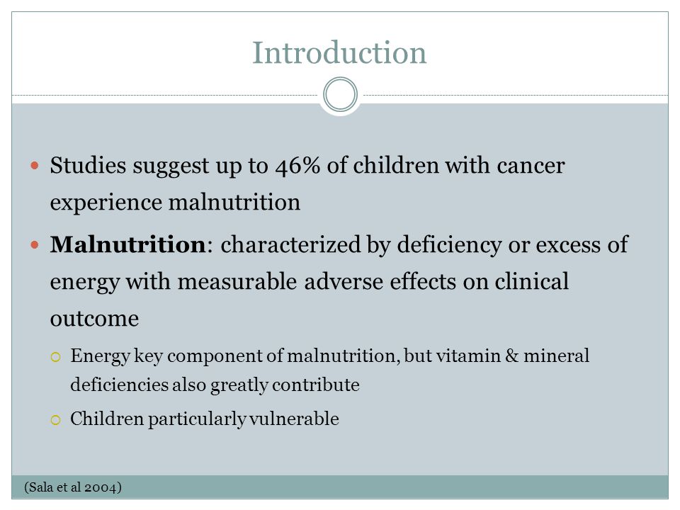 Introduction Studies suggest up to 46% of children with cancer experience malnutrition Malnutrition: characterized by deficiency or excess of energy with measurable adverse effects on clinical outcome  Energy key component of malnutrition, but vitamin & mineral deficiencies also greatly contribute  Children particularly vulnerable (Sala et al 2004)