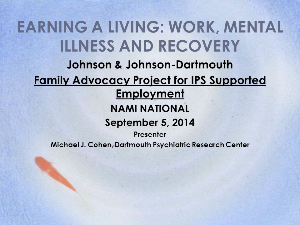 EARNING A LIVING: WORK, MENTAL ILLNESS AND RECOVERY Johnson & Johnson-Dartmouth Family Advocacy Project for IPS Supported Employment NAMI NATIONAL September 5, 2014 Presenter Michael J.