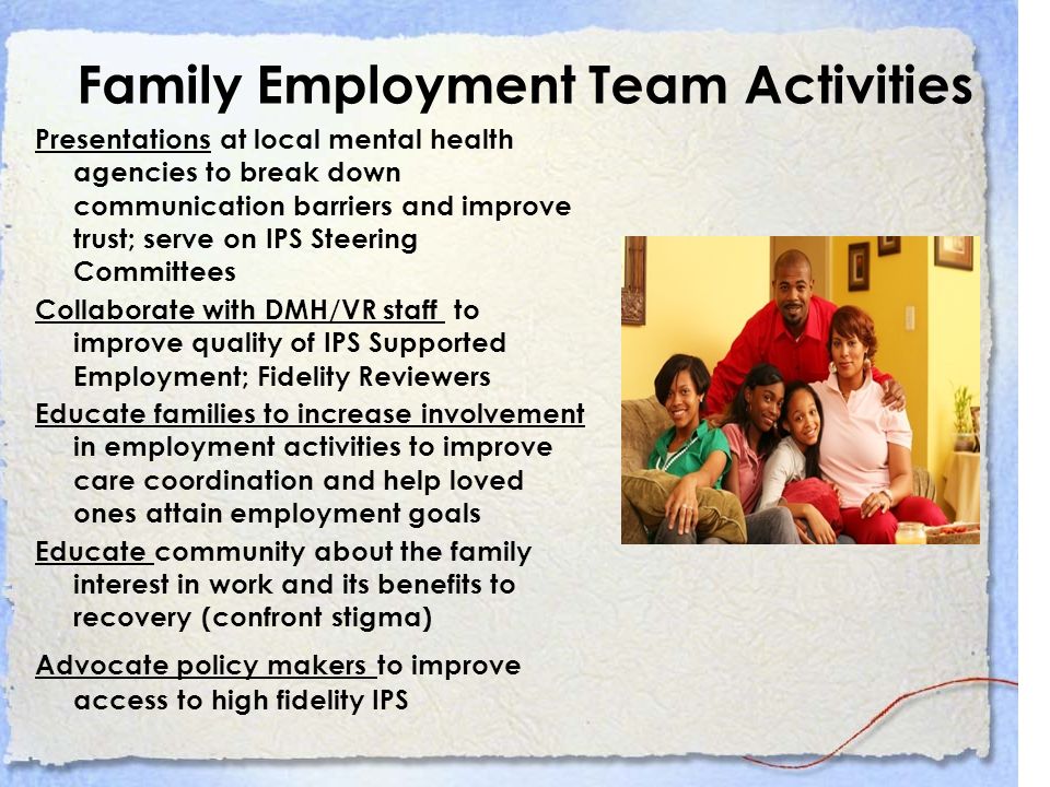 Family Employment Team Activities Presentations at local mental health agencies to break down communication barriers and improve trust; serve on IPS Steering Committees Collaborate with DMH/VR staff to improve quality of IPS Supported Employment; Fidelity Reviewers Educate families to increase involvement in employment activities to improve care coordination and help loved ones attain employment goals Educate community about the family interest in work and its benefits to recovery (confront stigma) Advocate policy makers to improve access to high fidelity IPS