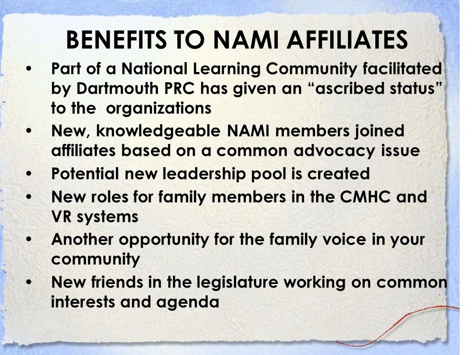 BENEFITS TO NAMI AFFILIATES Part of a National Learning Community facilitated by Dartmouth PRC has given an ascribed status to the organizations New, knowledgeable NAMI members joined affiliates based on a common advocacy issue Potential new leadership pool is created New roles for family members in the CMHC and VR systems Another opportunity for the family voice in your community New friends in the legislature working on common interests and agenda