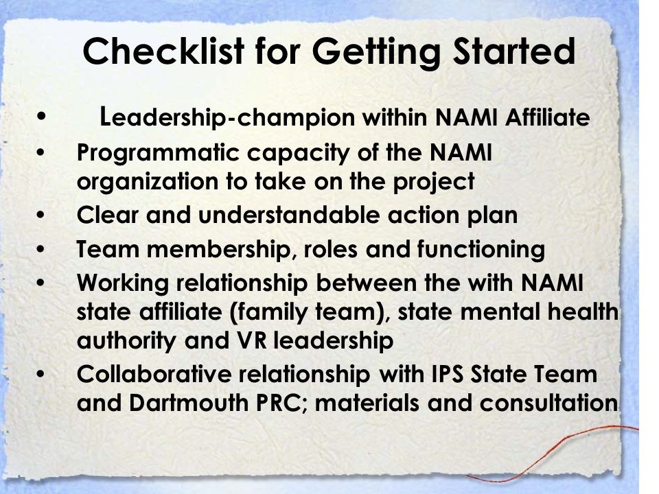Checklist for Getting Started L eadership-champion within NAMI Affiliate Programmatic capacity of the NAMI organization to take on the project Clear and understandable action plan Team membership, roles and functioning Working relationship between the with NAMI state affiliate (family team), state mental health authority and VR leadership Collaborative relationship with IPS State Team and Dartmouth PRC; materials and consultation