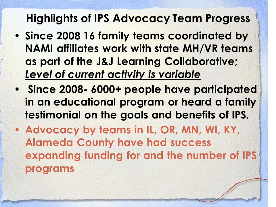 Highlights of IPS Advocacy Team Progress Since family teams coordinated by NAMI affiliates work with state MH/VR teams as part of the J&J Learning Collaborative; Level of current activity is variable Since people have participated in an educational program or heard a family testimonial on the goals and benefits of IPS.
