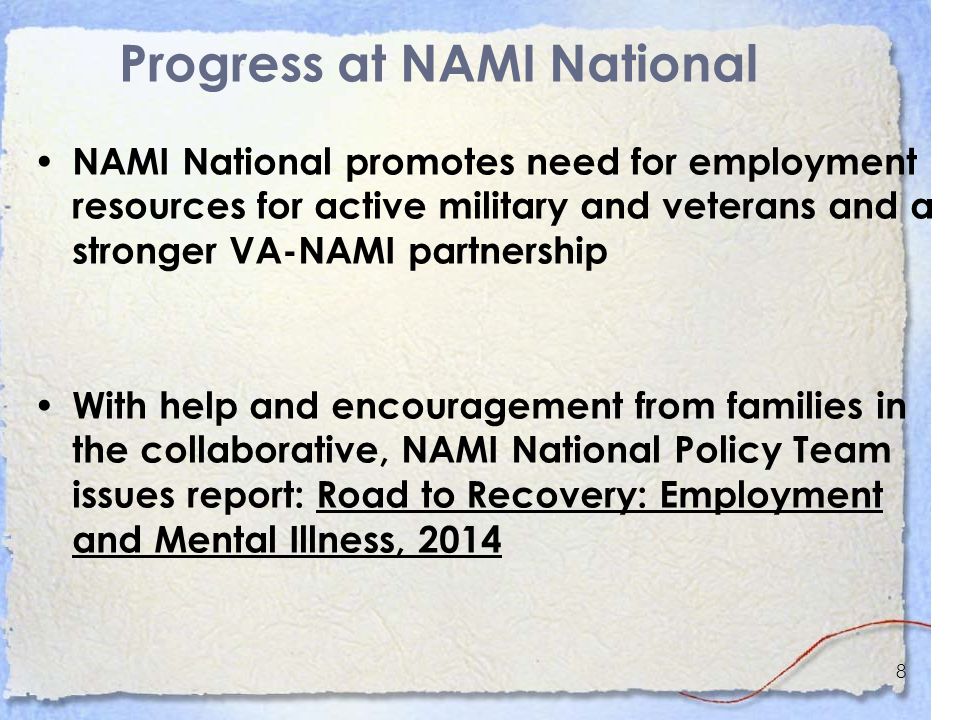 8 Progress at NAMI National NAMI National promotes need for employment resources for active military and veterans and a stronger VA-NAMI partnership With help and encouragement from families in the collaborative, NAMI National Policy Team issues report: Road to Recovery: Employment and Mental Illness, 2014