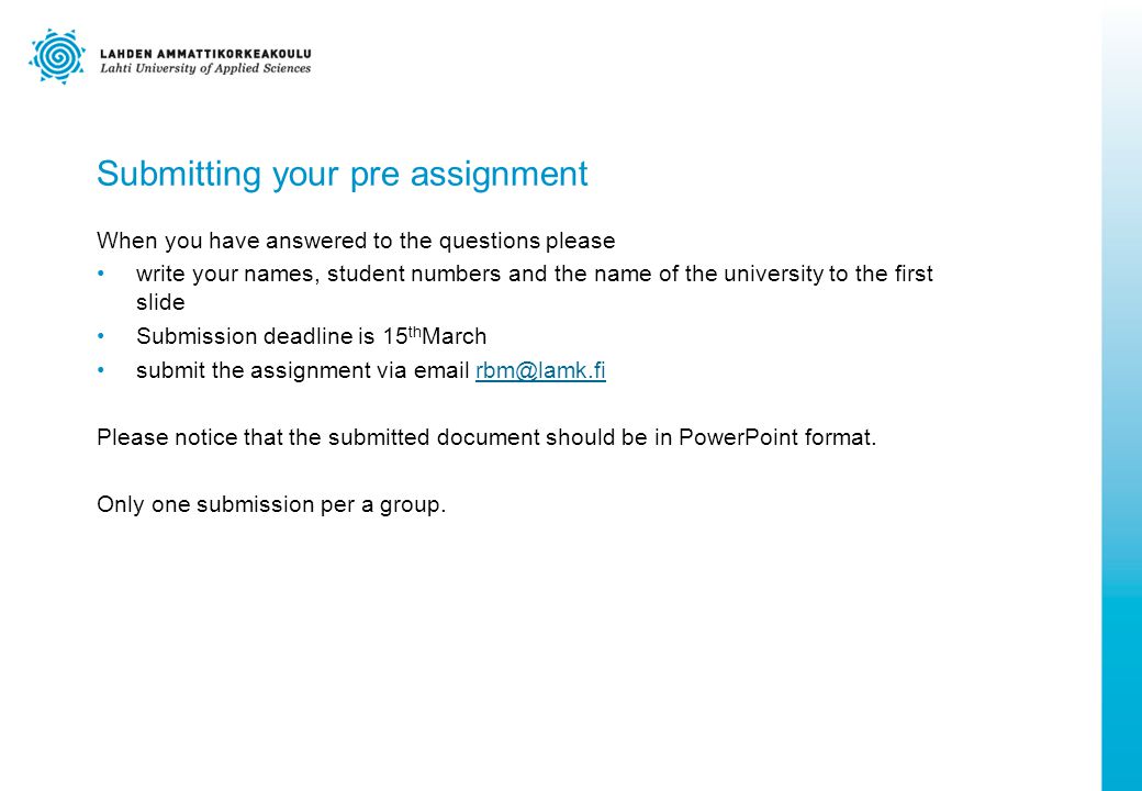 Submitting your pre assignment When you have answered to the questions please write your names, student numbers and the name of the university to the first slide Submission deadline is 15 th March submit the assignment via  Please notice that the submitted document should be in PowerPoint format.