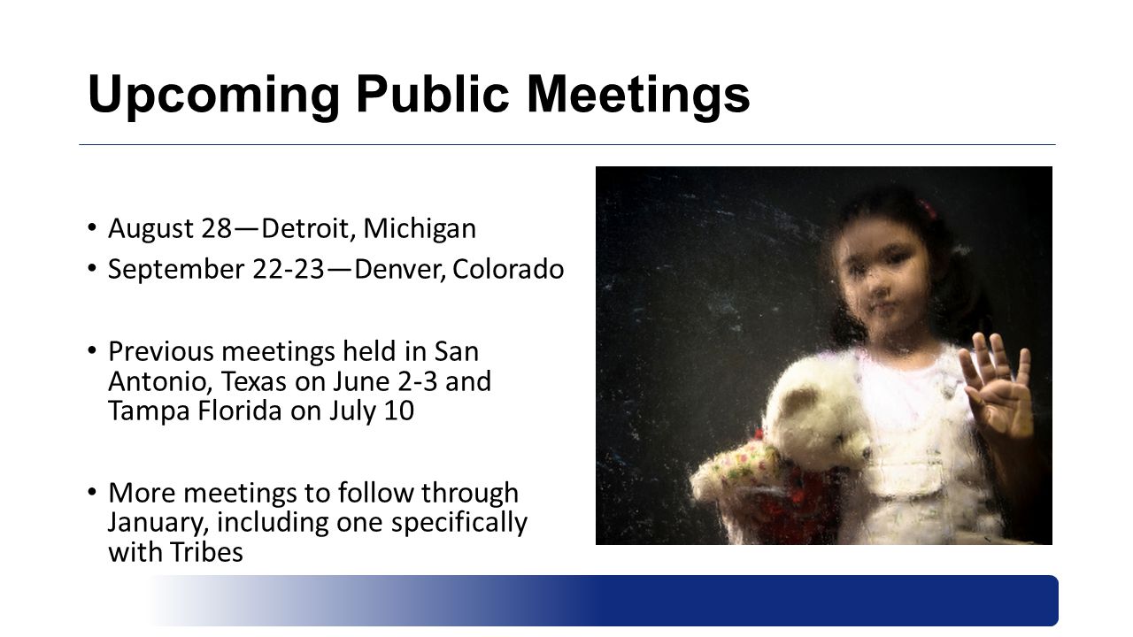 Upcoming Public Meetings August 28—Detroit, Michigan September 22-23—Denver, Colorado Previous meetings held in San Antonio, Texas on June 2-3 and Tampa Florida on July 10 More meetings to follow through January, including one specifically with Tribes