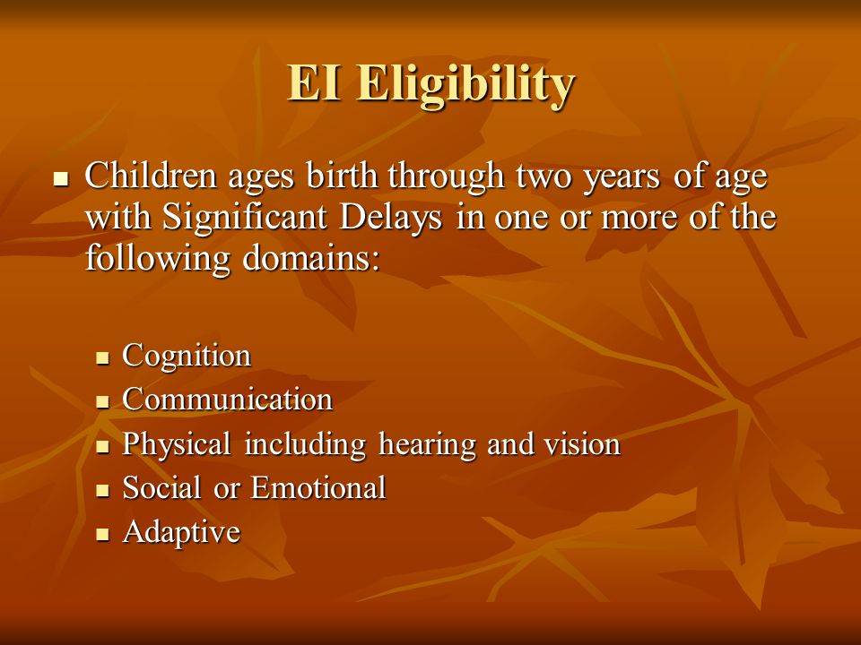 EI Eligibility Children ages birth through two years of age with Significant Delays in one or more of the following domains: Children ages birth through two years of age with Significant Delays in one or more of the following domains: Cognition Cognition Communication Communication Physical including hearing and vision Physical including hearing and vision Social or Emotional Social or Emotional Adaptive Adaptive