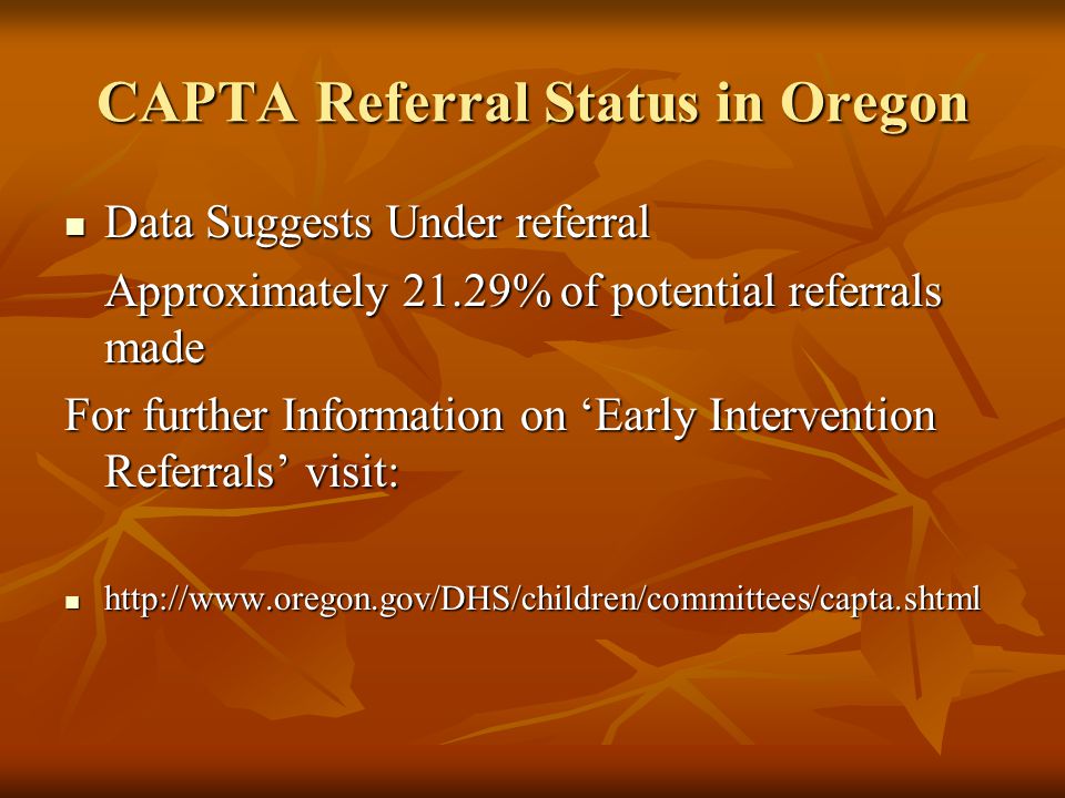 CAPTA Referral Status in Oregon Data Suggests Under referral Data Suggests Under referral Approximately 21.29% of potential referrals made For further Information on ‘Early Intervention Referrals’ visit: