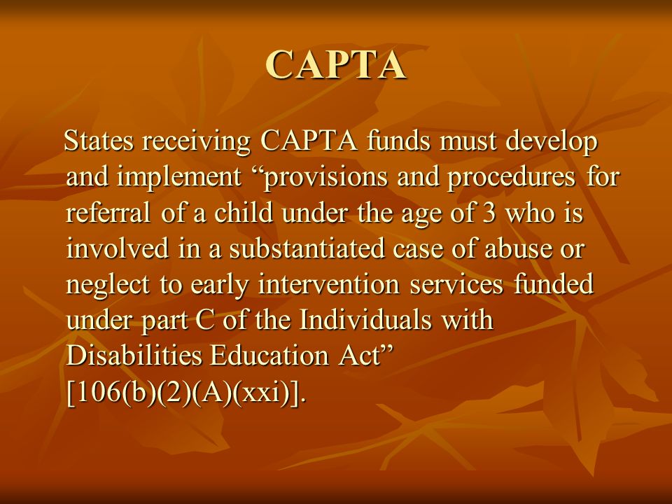CAPTA States receiving CAPTA funds must develop and implement provisions and procedures for referral of a child under the age of 3 who is involved in a substantiated case of abuse or neglect to early intervention services funded under part C of the Individuals with Disabilities Education Act [106(b)(2)(A)(xxi)].