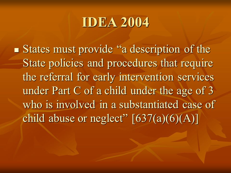 IDEA 2004 States must provide a description of the State policies and procedures that require the referral for early intervention services under Part C of a child under the age of 3 who is involved in a substantiated case of child abuse or neglect [637(a)(6)(A)] States must provide a description of the State policies and procedures that require the referral for early intervention services under Part C of a child under the age of 3 who is involved in a substantiated case of child abuse or neglect [637(a)(6)(A)]