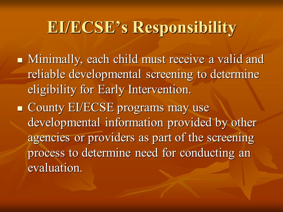 EI/ECSE’s Responsibility Minimally, each child must receive a valid and reliable developmental screening to determine eligibility for Early Intervention.