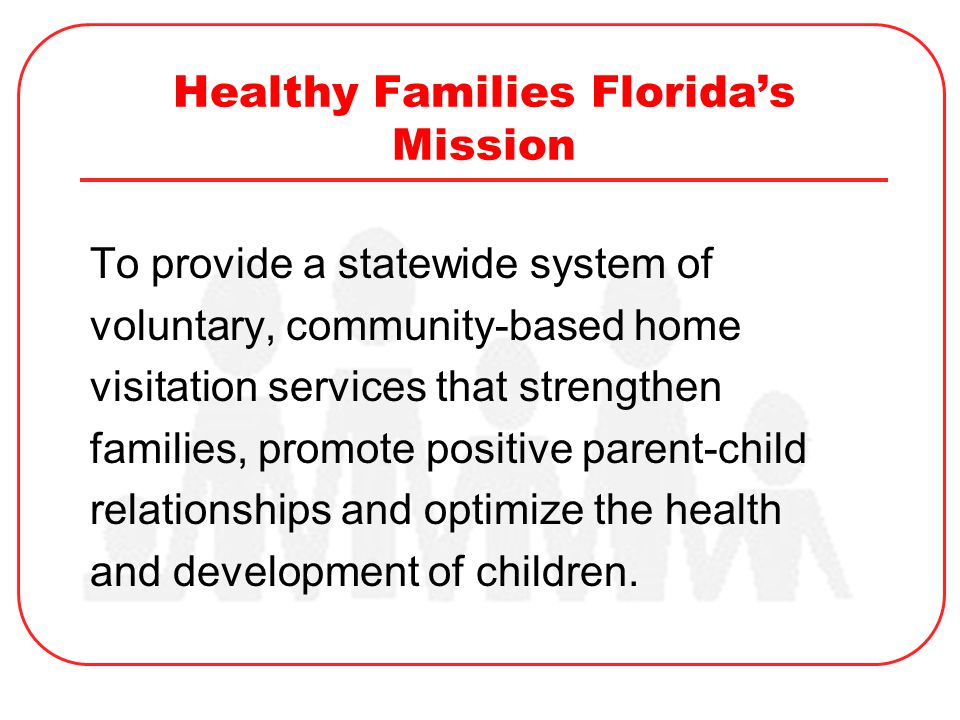 Healthy Families Florida’s Mission To provide a statewide system of voluntary, community-based home visitation services that strengthen families, promote positive parent-child relationships and optimize the health and development of children.