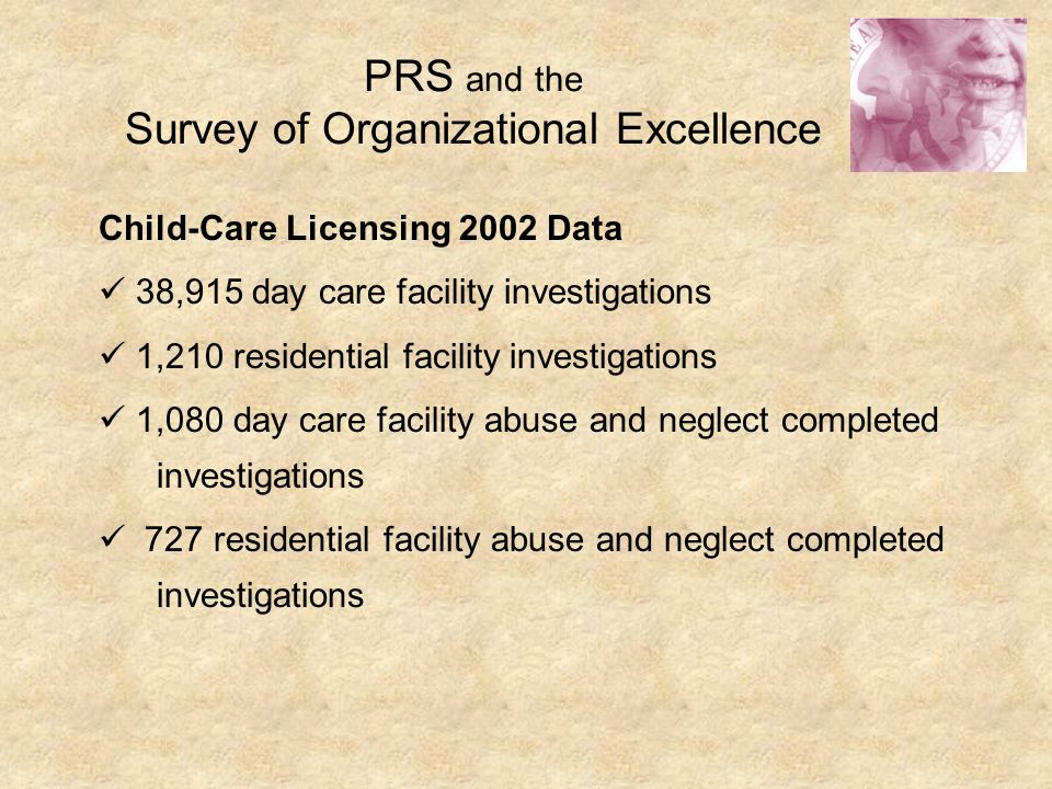 PRS and the Survey of Organizational Excellence Child-Care Licensing 2002 Data 38,915 day care facility investigations 1,210 residential facility investigations 1,080 day care facility abuse and neglect completed investigations 727 residential facility abuse and neglect completed investigations