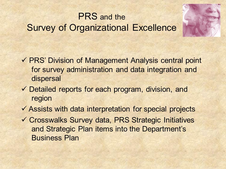 PRS and the Survey of Organizational Excellence PRS’ Division of Management Analysis central point for survey administration and data integration and dispersal Detailed reports for each program, division, and region Assists with data interpretation for special projects Crosswalks Survey data, PRS Strategic Initiatives and Strategic Plan items into the Department’s Business Plan