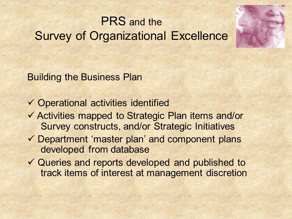 PRS and the Survey of Organizational Excellence Building the Business Plan Operational activities identified Activities mapped to Strategic Plan items and/or Survey constructs, and/or Strategic Initiatives Department ‘master plan’ and component plans developed from database Queries and reports developed and published to track items of interest at management discretion