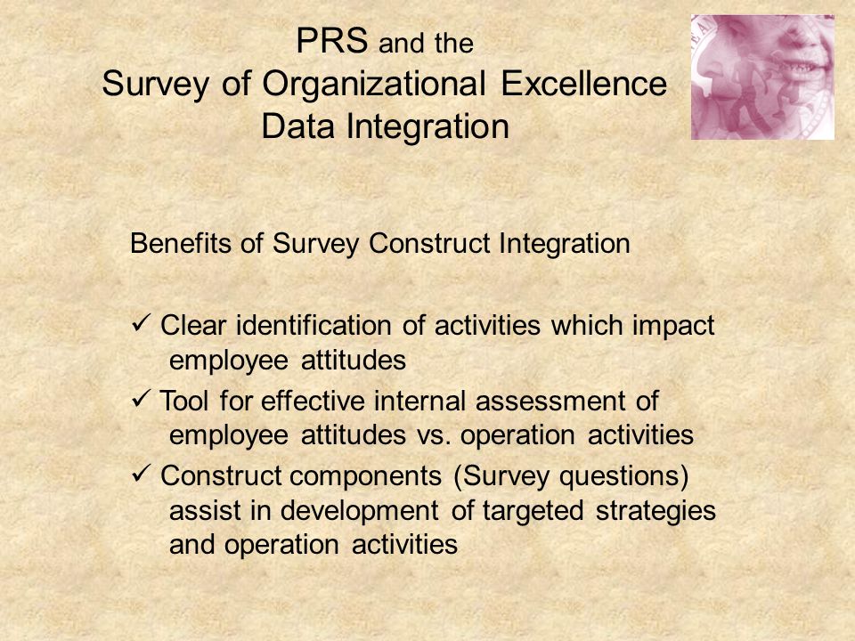 PRS and the Survey of Organizational Excellence Data Integration Benefits of Survey Construct Integration Clear identification of activities which impact employee attitudes Tool for effective internal assessment of employee attitudes vs.
