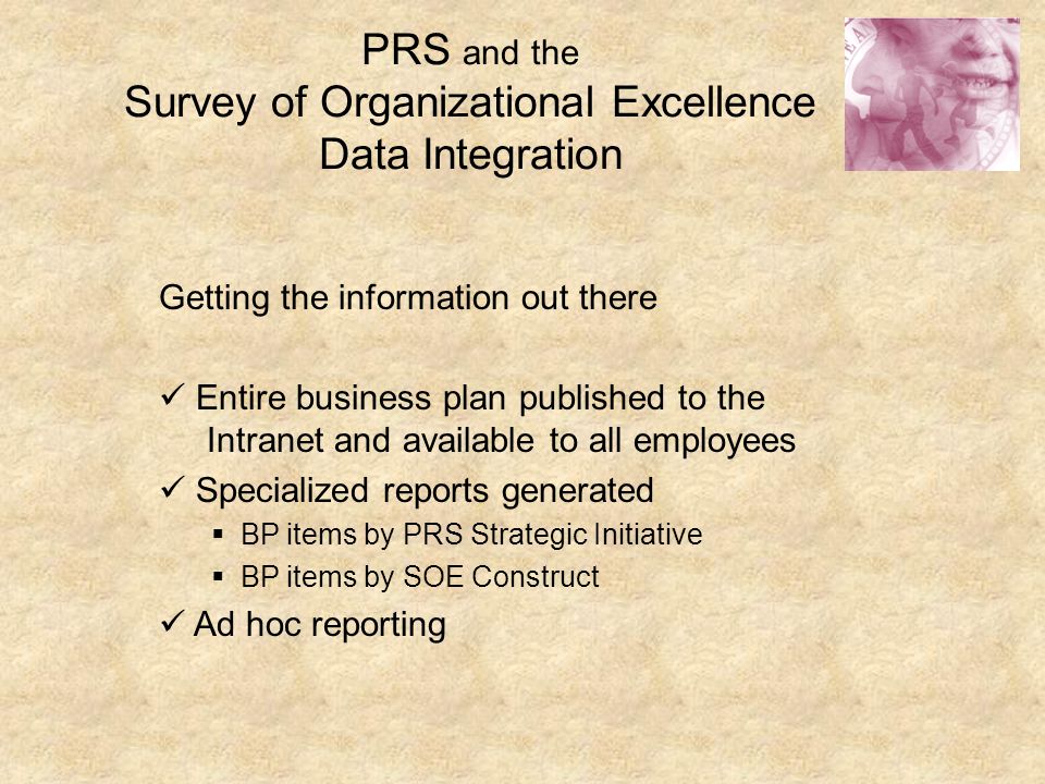 PRS and the Survey of Organizational Excellence Data Integration Getting the information out there Entire business plan published to the Intranet and available to all employees Specialized reports generated  BP items by PRS Strategic Initiative  BP items by SOE Construct Ad hoc reporting