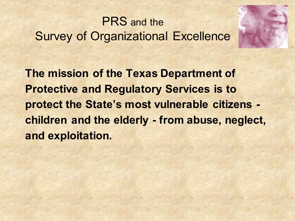 PRS and the Survey of Organizational Excellence The mission of the Texas Department of Protective and Regulatory Services is to protect the State’s most vulnerable citizens - children and the elderly - from abuse, neglect, and exploitation.