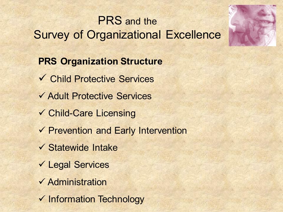 PRS and the Survey of Organizational Excellence PRS Organization Structure Child Protective Services Adult Protective Services Child-Care Licensing Prevention and Early Intervention Statewide Intake Legal Services Administration Information Technology