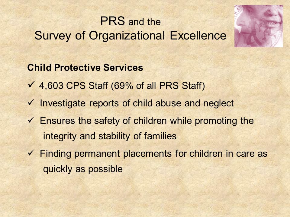 PRS and the Survey of Organizational Excellence Child Protective Services 4,603 CPS Staff (69% of all PRS Staff) Investigate reports of child abuse and neglect Ensures the safety of children while promoting the integrity and stability of families Finding permanent placements for children in care as quickly as possible
