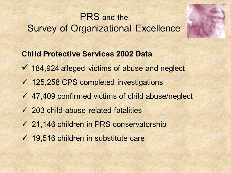 PRS and the Survey of Organizational Excellence Child Protective Services 2002 Data 184,924 alleged victims of abuse and neglect 125,258 CPS completed investigations 47,409 confirmed victims of child abuse/neglect 203 child-abuse related fatalities 21,146 children in PRS conservatorship 19,516 children in substitute care
