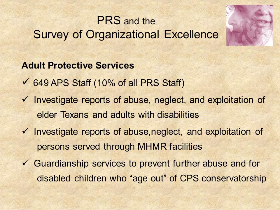 PRS and the Survey of Organizational Excellence Adult Protective Services 649 APS Staff (10% of all PRS Staff) Investigate reports of abuse, neglect, and exploitation of elder Texans and adults with disabilities Investigate reports of abuse,neglect, and exploitation of persons served through MHMR facilities Guardianship services to prevent further abuse and for disabled children who age out of CPS conservatorship