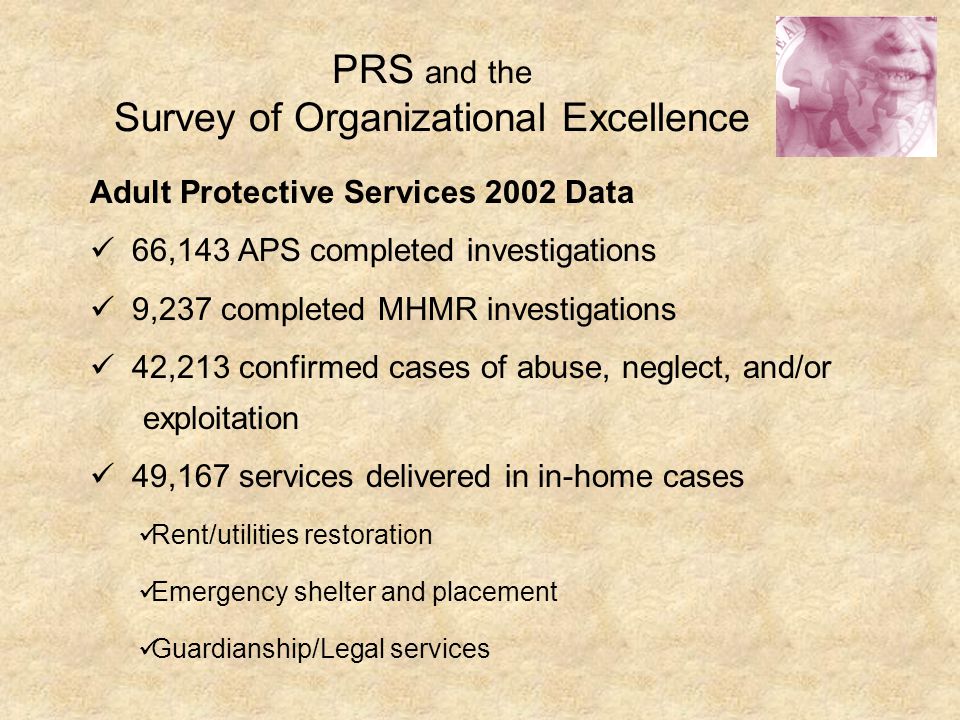 PRS and the Survey of Organizational Excellence Adult Protective Services 2002 Data 66,143 APS completed investigations 9,237 completed MHMR investigations 42,213 confirmed cases of abuse, neglect, and/or exploitation 49,167 services delivered in in-home cases Rent/utilities restoration Emergency shelter and placement Guardianship/Legal services