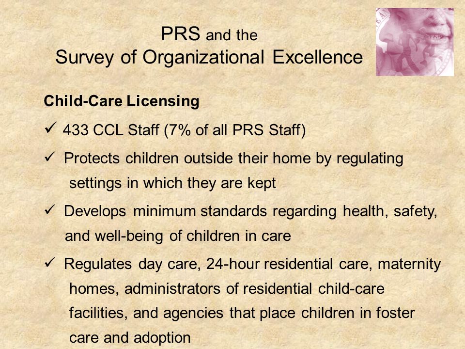 PRS and the Survey of Organizational Excellence Child-Care Licensing 433 CCL Staff (7% of all PRS Staff) Protects children outside their home by regulating settings in which they are kept Develops minimum standards regarding health, safety, and well-being of children in care Regulates day care, 24-hour residential care, maternity homes, administrators of residential child-care facilities, and agencies that place children in foster care and adoption