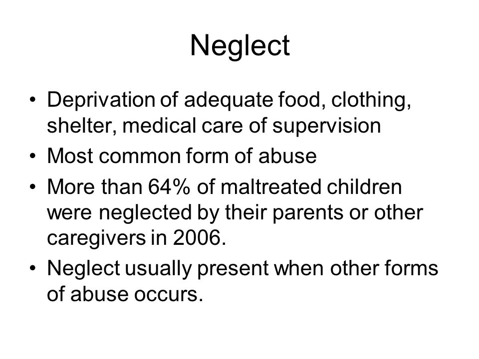 Neglect Deprivation of adequate food, clothing, shelter, medical care of supervision Most common form of abuse More than 64% of maltreated children were neglected by their parents or other caregivers in 2006.