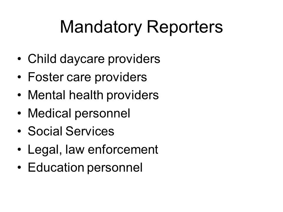 Mandatory Reporters Child daycare providers Foster care providers Mental health providers Medical personnel Social Services Legal, law enforcement Education personnel