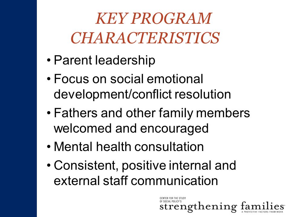 KEY PROGRAM CHARACTERISTICS Parent leadership Focus on social emotional development/conflict resolution Fathers and other family members welcomed and encouraged Mental health consultation Consistent, positive internal and external staff communication