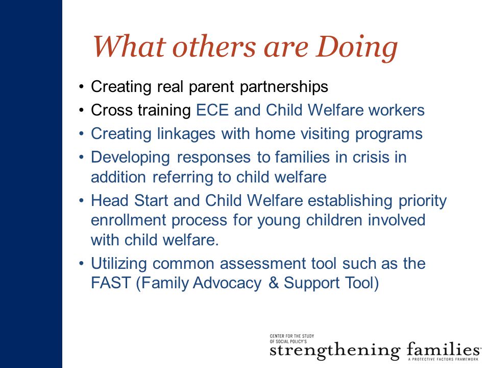 What others are Doing Creating real parent partnerships Cross training ECE and Child Welfare workers Creating linkages with home visiting programs Developing responses to families in crisis in addition referring to child welfare Head Start and Child Welfare establishing priority enrollment process for young children involved with child welfare.