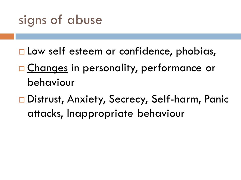 signs of abuse  Low self esteem or confidence, phobias,  Changes in personality, performance or behaviour  Distrust, Anxiety, Secrecy, Self-harm, Panic attacks, Inappropriate behaviour