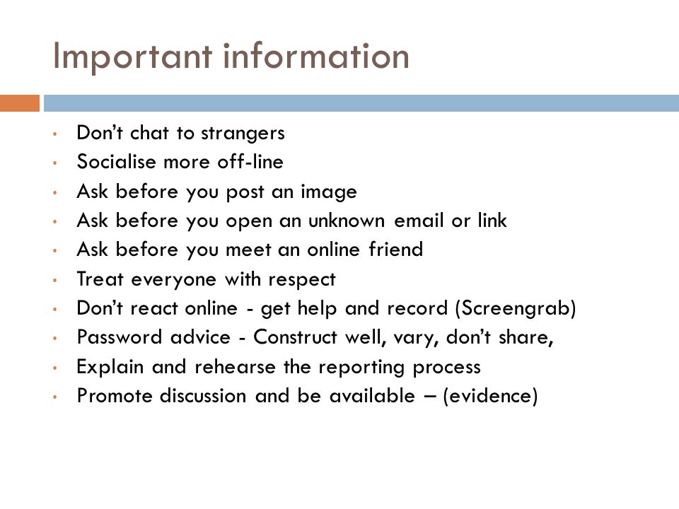 Important information Don’t chat to strangers Socialise more off-line Ask before you post an image Ask before you open an unknown  or link Ask before you meet an online friend Treat everyone with respect Don’t react online - get help and record (Screengrab) Password advice - Construct well, vary, don’t share, Explain and rehearse the reporting process Promote discussion and be available – (evidence)