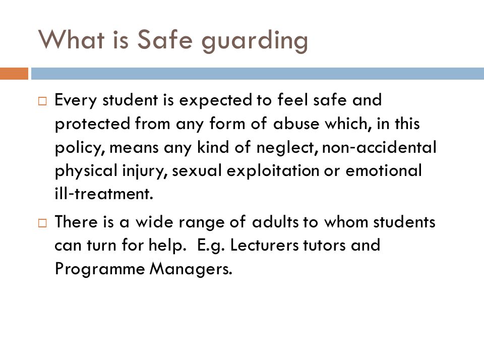 What is Safe guarding  Every student is expected to feel safe and protected from any form of abuse which, in this policy, means any kind of neglect, non ‐ accidental physical injury, sexual exploitation or emotional ill ‐ treatment.