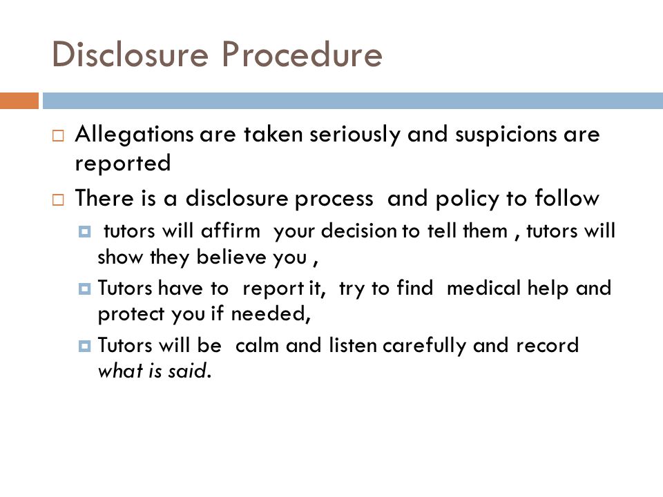 Disclosure Procedure  Allegations are taken seriously and suspicions are reported  There is a disclosure process and policy to follow  tutors will affirm your decision to tell them, tutors will show they believe you,  Tutors have to report it, try to find medical help and protect you if needed,  Tutors will be calm and listen carefully and record what is said.