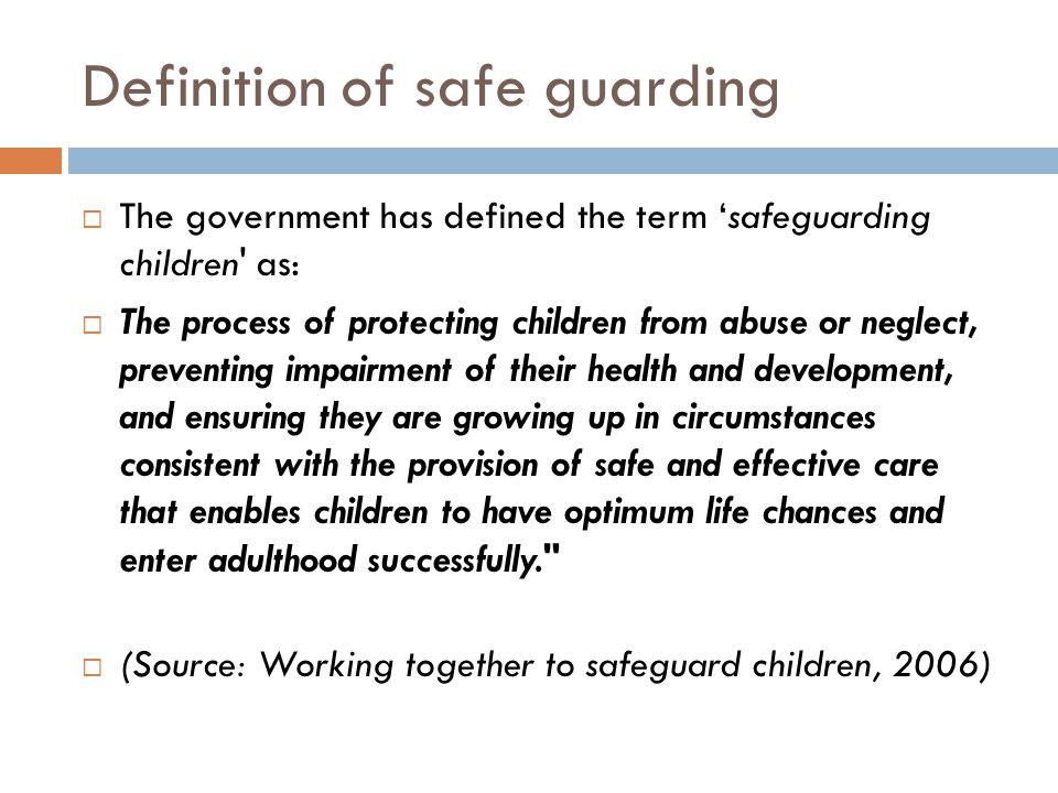 Definition of safe guarding  The government has defined the term ‘safeguarding children as:  The process of protecting children from abuse or neglect, preventing impairment of their health and development, and ensuring they are growing up in circumstances consistent with the provision of safe and effective care that enables children to have optimum life chances and enter adulthood successfully.  (Source: Working together to safeguard children, 2006)