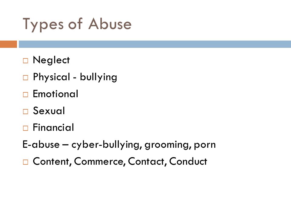 Types of Abuse  Neglect  Physical - bullying  Emotional  Sexual  Financial E-abuse – cyber-bullying, grooming, porn  Content, Commerce, Contact, Conduct