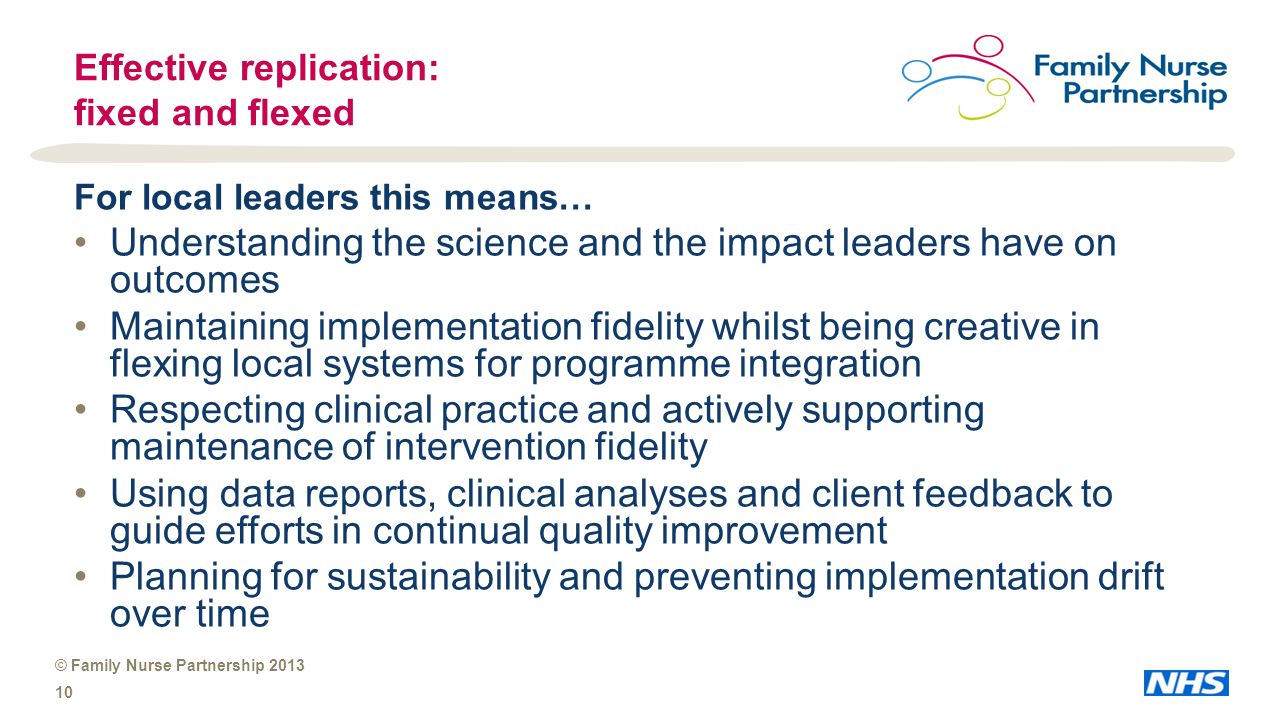© Family Nurse Partnership Effective replication: fixed and flexed For local leaders this means… Understanding the science and the impact leaders have on outcomes Maintaining implementation fidelity whilst being creative in flexing local systems for programme integration Respecting clinical practice and actively supporting maintenance of intervention fidelity Using data reports, clinical analyses and client feedback to guide efforts in continual quality improvement Planning for sustainability and preventing implementation drift over time