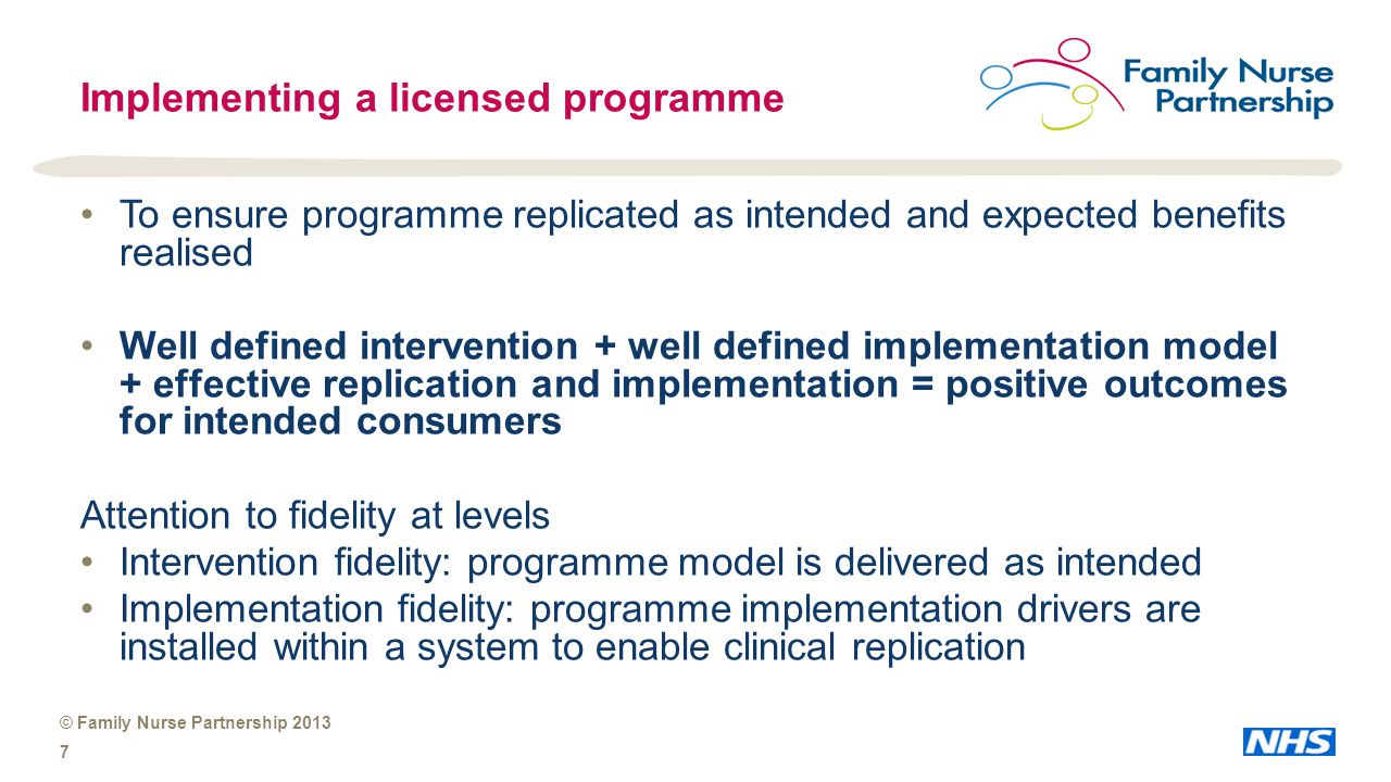 © Family Nurse Partnership Implementing a licensed programme To ensure programme replicated as intended and expected benefits realised Well defined intervention + well defined implementation model + effective replication and implementation = positive outcomes for intended consumers Attention to fidelity at levels Intervention fidelity: programme model is delivered as intended Implementation fidelity: programme implementation drivers are installed within a system to enable clinical replication