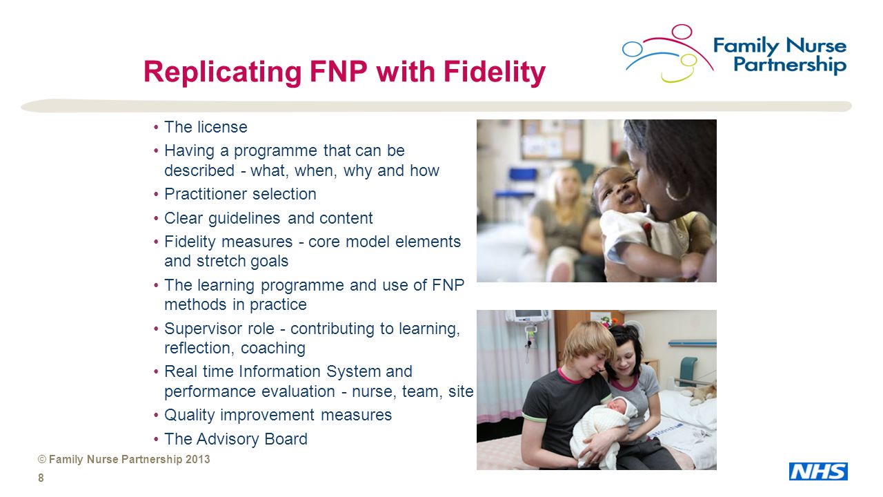 © Family Nurse Partnership Replicating FNP with Fidelity The license Having a programme that can be described - what, when, why and how Practitioner selection Clear guidelines and content Fidelity measures - core model elements and stretch goals The learning programme and use of FNP methods in practice Supervisor role - contributing to learning, reflection, coaching Real time Information System and performance evaluation - nurse, team, site Quality improvement measures The Advisory Board