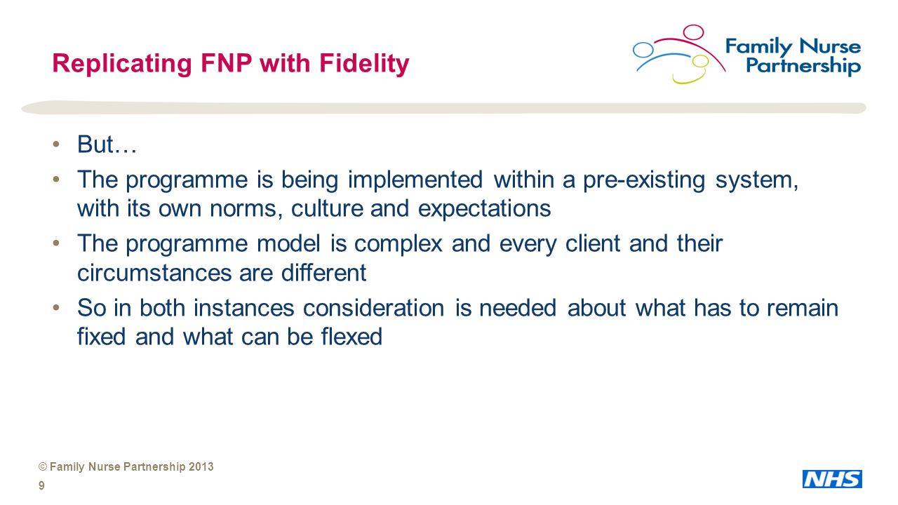 © Family Nurse Partnership Replicating FNP with Fidelity But… The programme is being implemented within a pre-existing system, with its own norms, culture and expectations The programme model is complex and every client and their circumstances are different So in both instances consideration is needed about what has to remain fixed and what can be flexed