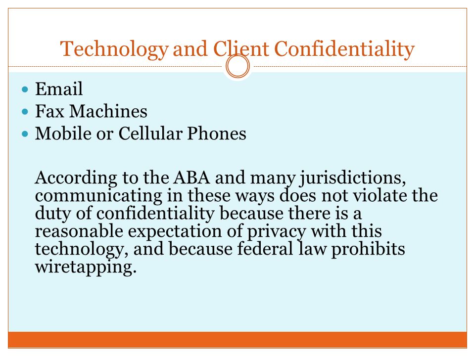 Technology and Client Confidentiality  Fax Machines Mobile or Cellular Phones According to the ABA and many jurisdictions, communicating in these ways does not violate the duty of confidentiality because there is a reasonable expectation of privacy with this technology, and because federal law prohibits wiretapping.