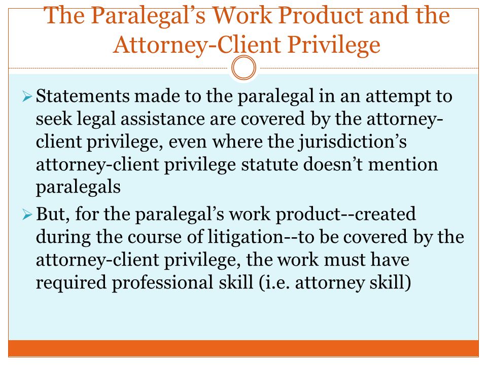 The Paralegal’s Work Product and the Attorney-Client Privilege  Statements made to the paralegal in an attempt to seek legal assistance are covered by the attorney- client privilege, even where the jurisdiction’s attorney-client privilege statute doesn’t mention paralegals  But, for the paralegal’s work product--created during the course of litigation--to be covered by the attorney-client privilege, the work must have required professional skill (i.e.