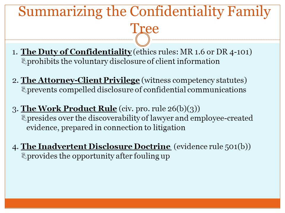 Summarizing the Confidentiality Family Tree 1.The Duty of Confidentiality (ethics rules: MR 1.6 or DR 4-101)  prohibits the voluntary disclosure of client information 2.The Attorney-Client Privilege (witness competency statutes)  prevents compelled disclosure of confidential communications 3.The Work Product Rule (civ.