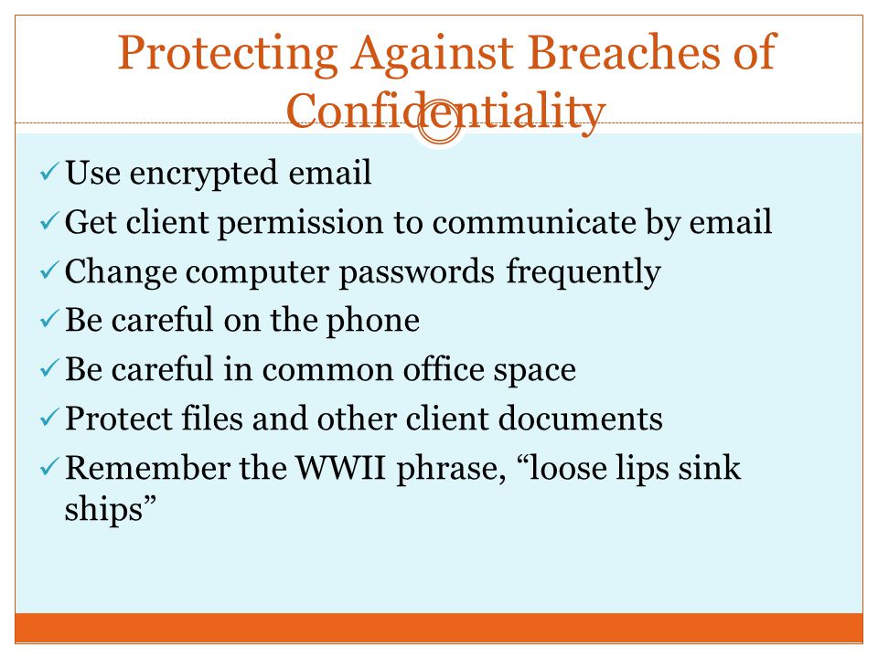 Protecting Against Breaches of Confidentiality Use encrypted  Get client permission to communicate by  Change computer passwords frequently Be careful on the phone Be careful in common office space Protect files and other client documents Remember the WWII phrase, loose lips sink ships