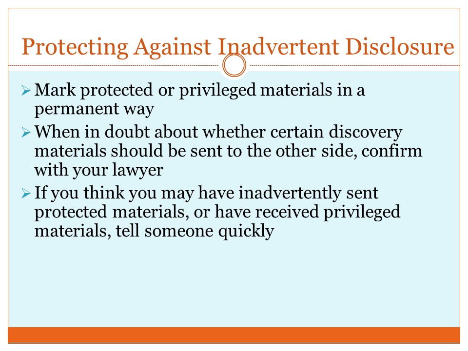 Protecting Against Inadvertent Disclosure  Mark protected or privileged materials in a permanent way  When in doubt about whether certain discovery materials should be sent to the other side, confirm with your lawyer  If you think you may have inadvertently sent protected materials, or have received privileged materials, tell someone quickly