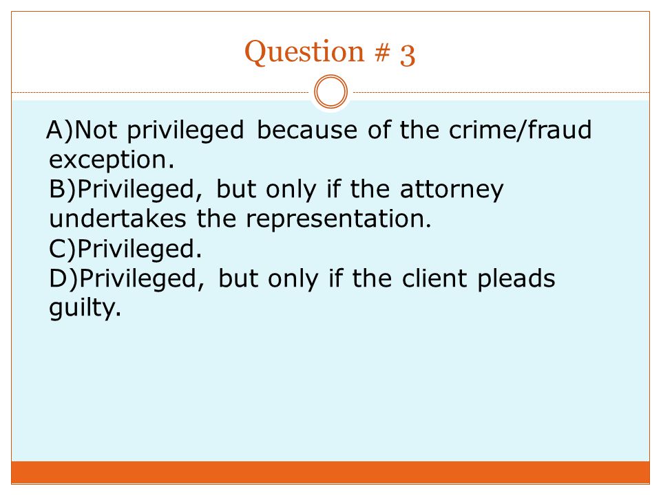 Question # 3 A)Not privileged because of the crime/fraud exception.