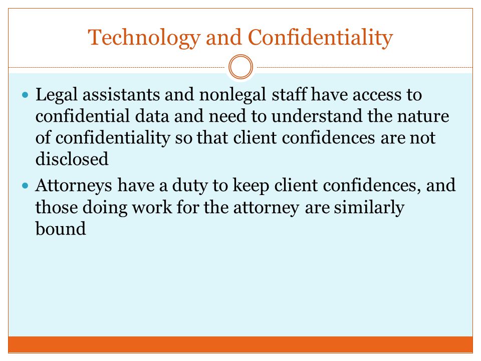 Technology and Confidentiality Legal assistants and nonlegal staff have access to confidential data and need to understand the nature of confidentiality so that client confidences are not disclosed Attorneys have a duty to keep client confidences, and those doing work for the attorney are similarly bound
